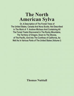 The North American Sylva; Or A Description Of The Forest Trees Of The United States Canada And Nova Scotia. Not Described In The Work Of F. Andrew Michaux And Containing All The Forest Treets Discovered In The Rocky Mountains The Territory Of Oreg