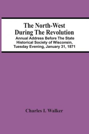 The North-West During The Revolution; Annual Address Before The State Historical Society Of Wisconsin Tuesday Evening January 31 1871