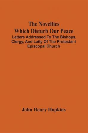 The Novelties Which Disturb Our Peace : Letters Addressed To The Bishops Clergy And Laity Of The Protestant Episcopal Church