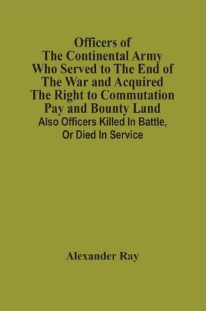 Officers Of The Continental Army Who Served To The End Of The War And Acquired The Right To Commutation Pay And Bounty Land : Also Officers Killed In Battle Or Died In Service