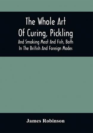 The Whole Art Of Curing Pickling And Smoking Meat And Fish Both In The British And Foreign Modes : With Many Useful Miscellaneous Receipts And Full Directions For The Construction Of An Economical Drying-Chimney And Apparatus On An Entirely Original Plan