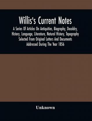 Willis'S Current Notes; A Series Of Articles On Antiquities Biography Decoldry History Language Literature Natural History Tapography Selected From Original Letters And Documents Addressed During The Year 1856