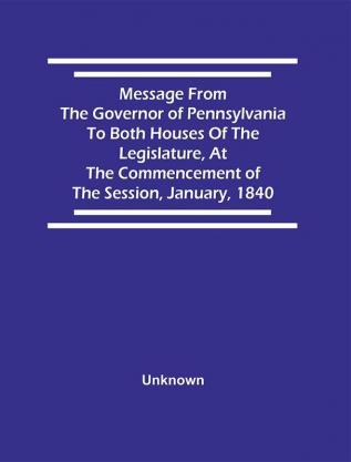 Message From The Governor Of Pennsylvania To Both Houses Of The Legislature At The Commencement Of The Session January 1840