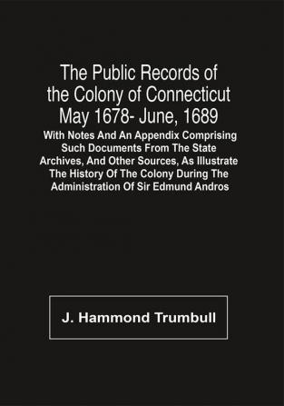 The Public Records Of The Colony Of Connecticut May 1678- June 1689; With Notes And An Appendix Comprising Such Documents From The State Archives And Other Sources As Illustrate The History Of The Colony During The Administration Of Sir Edmund Andros