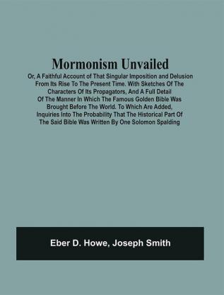 Mormonism Unvailed : Or A Faithful Account Of That Singular Imposition And Delusion From Its Rise To The Present Time. With Sketches Of The Characters Of Its Propagators And A Full Detail Of The Manner In Which The Famous Golden Bible Was Brought Before The World. To Which Are Added Inquiries Into The Probability That The Historical Part Of The Said Bible Was Written By One Solomon Spalding