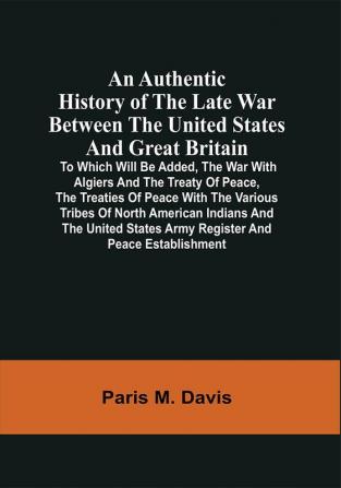 An Authentic History Of The Late War Between The United States And Great Britain : To Which Will Be Added The War With Algiers And The Treaty Of Peace The Treaties Of Peace With The Various Tribes Of North American Indians And The United States Army Register And Peace Establishment