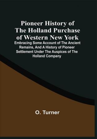 Pioneer History Of The Holland Purchase Of Western New York : Embracing Some Account Of The Ancient Remains And A History Of Pioneer Settlement Under The Auspices Of The Holland Company ; Including Reminiscences Of The War Of 1812 ; The Origin Progress And Completion Of The Erie Canal Etc.