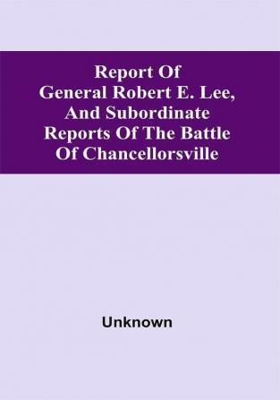 Report Of General Robert E. Lee And Subordinate Reports Of The Battle Of Chancellorsville