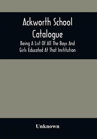 Ackworth School Catalogue : Being A List Of All The Boys And Girls Educated At That Institution From Its Commencement In 1779 To The Present Period