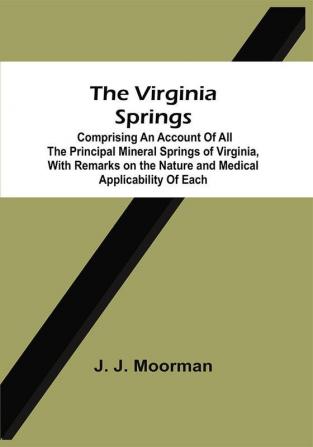 The Virginia Springs : Comprising An Account Of All The Principal Mineral Springs Of Virginia With Remarks On The Nature And Medical Applicability Of Each