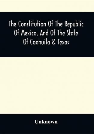 The Constitution Of The Republic Of Mexico And Of The State Of Coahuila & Texas : Containing Also An Abridgement Of The Laws Of The General And State Governments Relating To Colonization ; With Sundry Other Laws And Documents Not Before Published Particularly Relating To Coahuila And Texas ; The Documents Relating To The Galveston Bay And Texas Land Company ; The Grants To Messrs. Wilson And Exter And To Col. John Dominguez ; With A Description Of The Soil Climate Productions Local And Commercial Advantages Of That Interesting Country