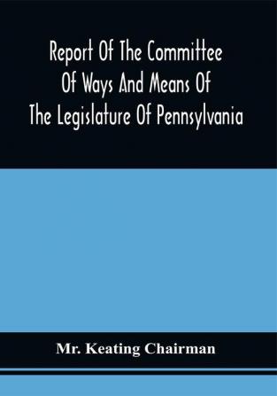 Report Of The Committee Of Ways And Means Of The Legislature Of Pennsylvania On The Currency And Finances Of The Commonwealth : Mr. Keating Chairman : Read In The House Of Representatives March 1 1834