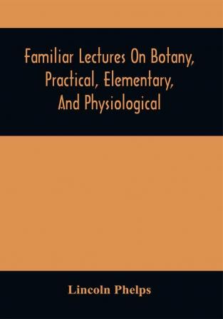 Familiar Lectures On Botany Practical Elementary And Physiological : With An Appendix Containing Descriptions Of The Plants Of The United States And Exotics &C. For The Use Of Seminaries And Private Students