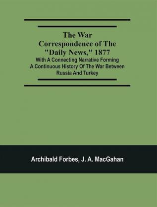 The War Correspondence Of The Daily News 1877 : With A Connecting Narrative Forming A Continuous History Of The War Between Russia And Turkey : Including The Letters Of Mr. Archibald Forbes Mr. J.A. Macgahan And Many Other Special Correspondents In Europe And Asia Containing A Full Description Of The Taking Of Kars