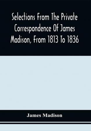 Selections From The Private Correspondence Of James Madison From 1813 To 1836