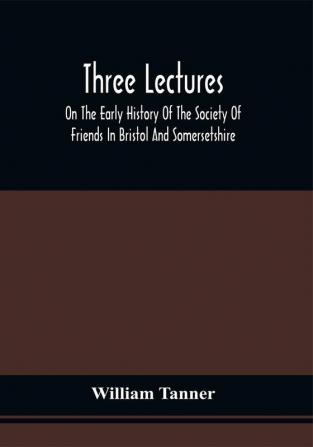 Three Lectures On The Early History Of The Society Of Friends In Bristol And Somersetshire