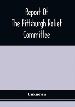 Report Of The Pittsburgh Relief Committee : Having In Charge The Collection And Distribution Of Funds Provisions And Other Supplies For The Sufferers By Yellow Fever In The South-Western States In The Summer And Fall Of 1878