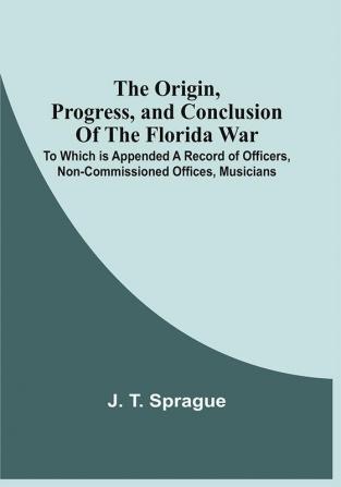 The Origin Progress And Conclusion Of The Florida War : To Which Is Appended A Record Of Officers Non-Commissioned Offices Musicians And Privates Of The U.S. Army Navy And Marine Corps Who Were Killed In Battle Or Died Of Disease. As Also The Names Of Officers Who Were Distinguished By Brevets And The Names Of Others Recommended. Together With The Orders For Collecting The Remains Of The Dead In Florida And The Ceremony Of Interment At St. Augustine East Florida On The Fourteenth Day Of August 1842