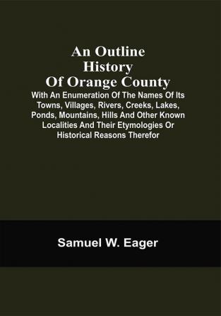 An Outline History Of Orange County : With An Enumeration Of The Names Of Its Towns Villages Rivers Creeks Lakes Ponds Mountains Hills And Other Known Localities And Their Etymologies Or Historical Reasons Therefor ; Together With Local Traditions And Short Biographical Sketches Of Early Settlers Etc.