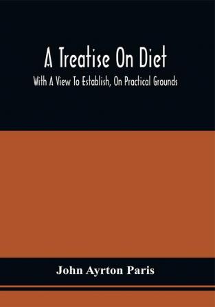 A Treatise On Diet; With A View To Establish On Practical Grounds A System Of Rules For The Prevention And Cure Of The Diseases Incident To A Disordered State Of The Digestive Functions