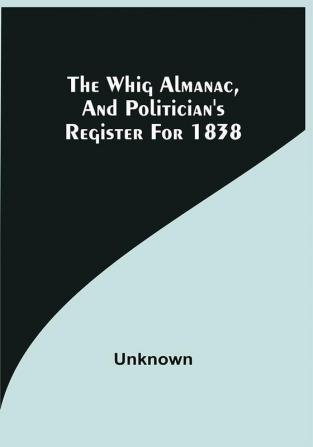 The Whig Almanac And Politician'S Register For 1838