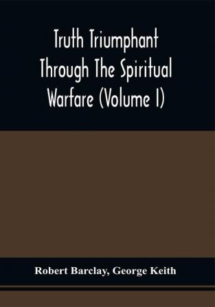 Truth Triumphant Through The Spiritual Warfare Christian Labours And Writings Of That Able And Faithful Servant Of Jesus Christ Robert Barclay : To Which Is Prefixed An Account Of His Life (Volume I)