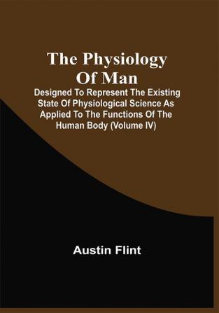 The Physiology Of Man; Designed To Represent The Existing State Of Physiological Science As Applied To The Functions Of The Human Body (Volume Iv)