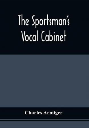 The Sportsman'S Vocal Cabinet : Comprising An Extensive Collection Of Scarce Curious And Original Songs And Ballads Relative To Field Sports