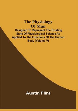 The Physiology Of Man; Designed To Represent The Existing State Of Physiological Science As Applied To The Functions Of The Human Body (Volume V)