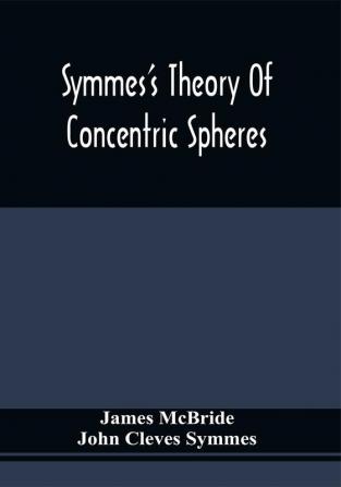 Symmes'S Theory Of Concentric Spheres : Demonstrating That The Earth Is Hollow Habitable Within And Widely Open About The Poles