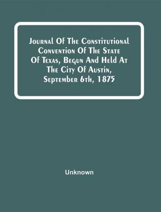 Journal Of The Constitutional Convention Of The State Of Texas Begun And Held At The City Of Austin September 6Th 1875