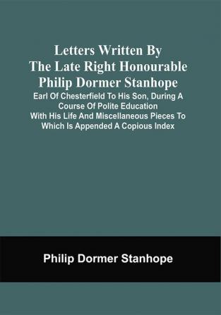 Letters Written By The Late Right Honourable Philip Dormer Stanhope Earl Of Chesterfield To His Son During A Course Of Polite Education With His Life And Miscellaneous Pieces To Which Is Appended A Copious Index