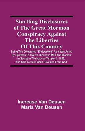 Startling Disclosures Of The Great Mormon Conspiracy Against The Liberties Of This Country : Being The Celebrated Endowment As It Was Acted By Upwards Of Twelve Thousand Men And Women In Secret In The Nauvoo Temple In 1846 And Said To Have Been Revealed From God