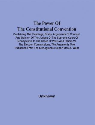 The Power Of The Constitutional Convention Containing The Pleadings Briefs Arguments Of Counsel And Opinion Of The Judges Of The Supreme Court Of Pennsylvania In The Cases Of Wells And Others Vs. The Election Commissions. The Arguments One Published From The Stenographic Report Of R.A. West