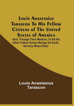 Louis Anastasius Tarascon To His Fellow Citizens Of The United States Of America : And Through Their Medium To All His Other Fellow Human Beings On Earth Not Any Where Else!