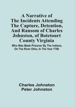 A Narrative Of The Incidents Attending The Capture Detention And Ransom Of Charles Johnston Of Botetourt County Virginia : Who Was Made Prisoner By The Indians On The River Ohio In The Year 1790 : Together With An Interesting Account Of The Fate Of His Companions Five In Number One Of Whom Suffered At The Stake : To Which Are Added Sketches Of Indian Character And Manners With Illustrative Anecdotes