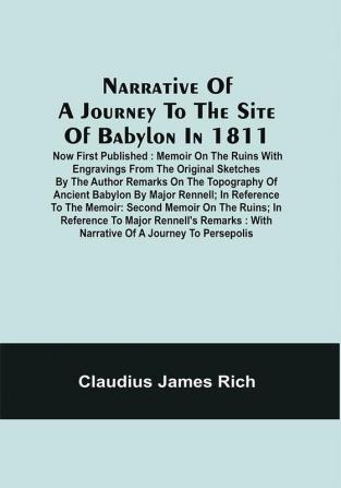 Narrative Of A Journey To The Site Of Babylon In 1811 : Now First Published : Memoir On The Ruins With Engravings From The Original Sketches By The Author Remarks On The Topography Of Ancient Babylon By Major Rennell ; In Reference To The Memoir : Second Memoir On The Ruins ; In Reference To Major Rennell'S Remarks : With Narrative Of A Journey To Persepolis