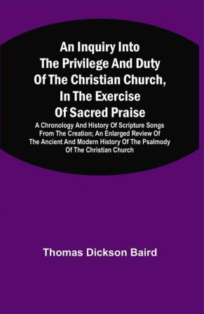 An Inquiry Into The Privilege And Duty Of The Christian Church In The Exercise Of Sacred Praise: A Chronology And History Of Scripture Songs From The Creation; An Enlarged Review Of The Ancient And Modern History Of The Psalmody Of The Christian Church; And An Examination Of An Apology For The Book Of Psalms