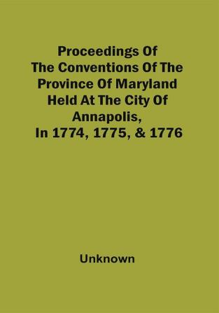 Proceedings Of The Conventions Of The Province Of Maryland Held At The City Of Annapolis In 1774 1775 & 1776