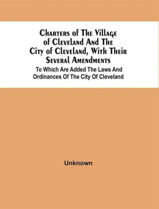 Charters Of The Village Of Cleveland And The City Of Cleveland With Their Several Amendments : To Which Are Added The Laws And Ordinances Of The City Of Cleveland