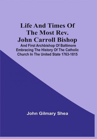 Life And Times Of The Most Rev. John Carroll Bishop And First Archbishop Of Baltimore Embracing The History Of The Catholic Church In The United State 1763-1815