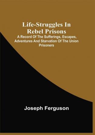 Life-Struggles In Rebel Prisons : A Record Of The Sufferings Escapes Adventures And Starvation Of The Union Prisoners; Containing An Appendix With The Names Regiments And Date Of Death Of Pennsylvania Soldiers Who Died At Andersonville.