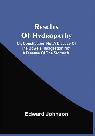 Results Of Hydropathy; Or Constipation Not A Disease Of The Bowels; Indigestion Not A Disease Of The Stomach