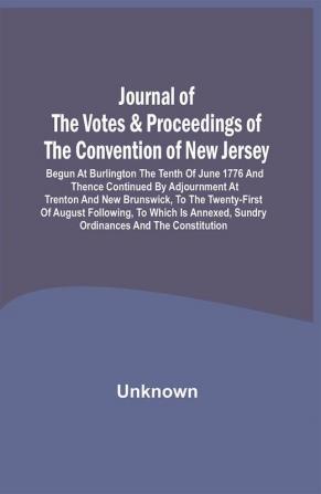 Journal Of The Votes & Proceedings Of The Convention Of New Jersey : Begun At Burlington The Tenth Of June 1776 And Thence Continued By Adjournment At Trenton And New Brunswick To The Twenty-First Of August Following To Which Is Annexed Sundry Ordinances And The Constitution