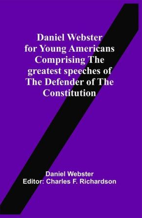 Daniel Webster For Young Americans Comprising The Greatest Speeches Of The Defender Of The Constitution