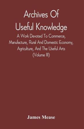 Archives Of Useful Knowledge; A Work Devoted To Commerce Manufacture Rural And Domestic Economy Agriculture And The Useful Arts (Volume Iii)