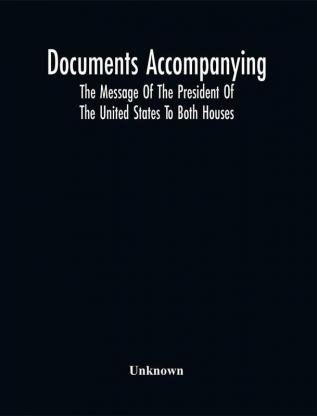 Documents Accompanying The Message Of The President Of The United States To Both Houses