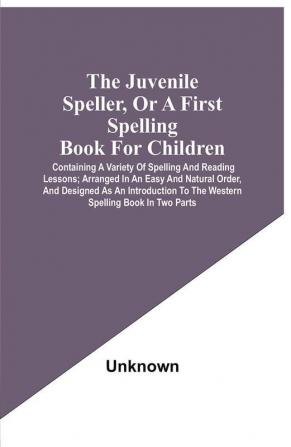 The Juvenile Speller Or A First Spelling Book For Children : Containing A Variety Of Spelling And Reading Lessons ; Arranged In An Easy And Natural Order And Designed As An Introduction To The Western Spelling Book In Two Parts