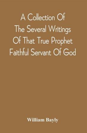 A Collection Of The Several Writings Of That True Prophet Faithful Servant Of God And Sufferer For The Testimony Of Jesus William Bayly Who Finished His Testimony And Laid Down His Head In Peace With The Lord The First Day Of The Fourth Month In The Year 1675