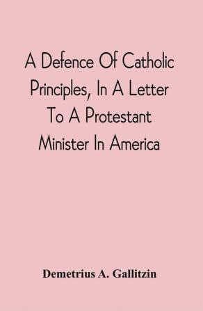 A Defence Of Catholic Principles In A Letter To A Protestant Minister In America